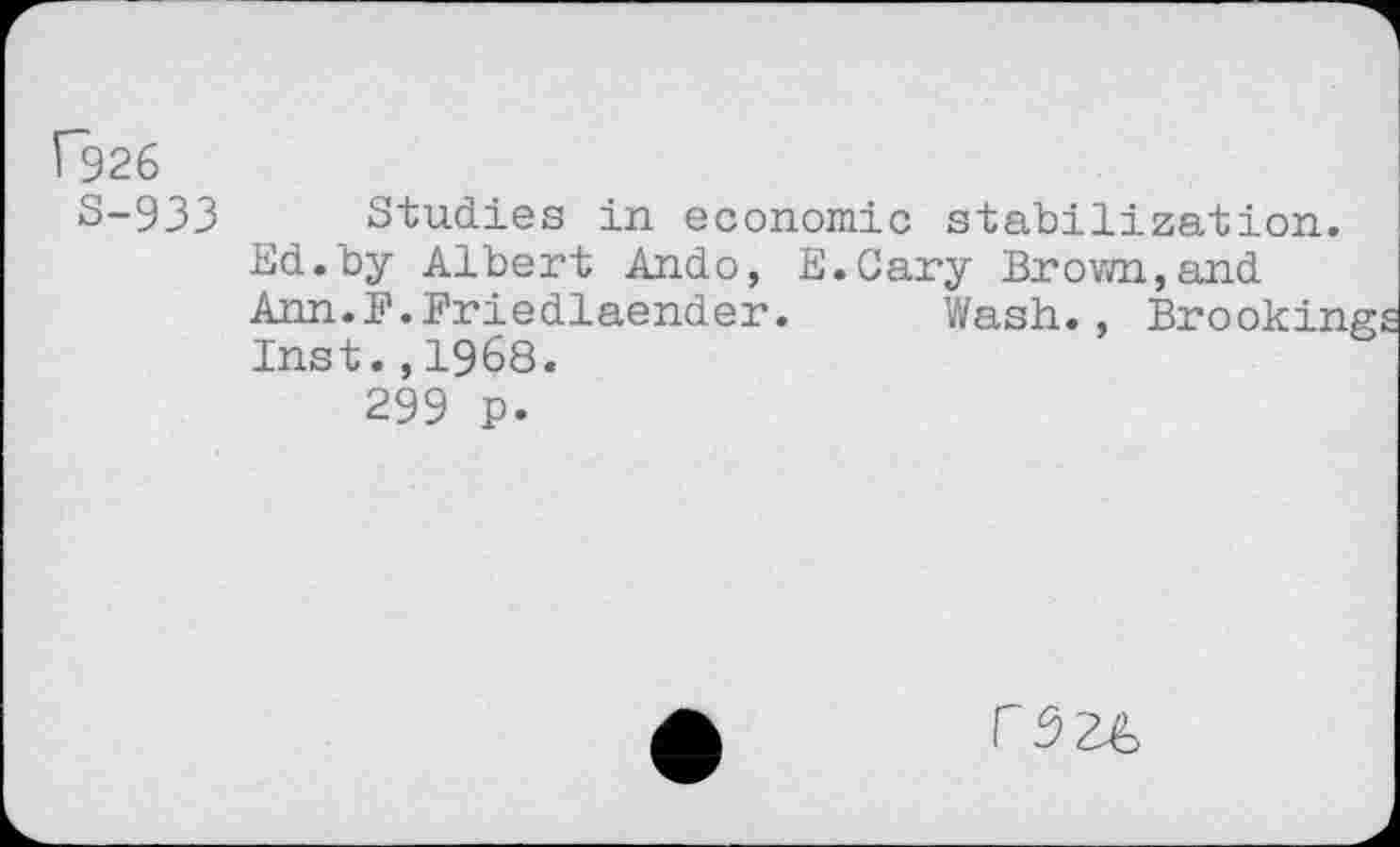 ﻿P926
S-933 Studies in economic stabilization.
Ed.by Albert Ando, E.Cary Brown,and Ann.F.Friedlaender. Wash., Brooking Inst.,1968.
299 p.